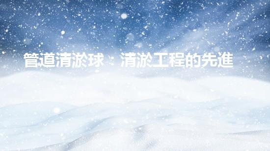 管道清淤球：清淤工程的先進(jìn)技術(shù)和策略如何應(yīng)對(duì)氣候變化的挑戰(zhàn)？